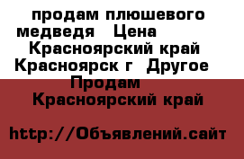 продам плюшевого медведя › Цена ­ 2 500 - Красноярский край, Красноярск г. Другое » Продам   . Красноярский край